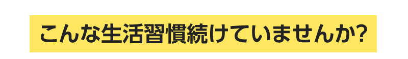 こんな生活習慣づつけていませんか